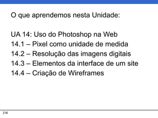 218
O que aprendemos nesta Unidade:
UA 14: Uso do Photoshop na Web
14.1 – Pixel como unidade de medida
14.2 – Resolução das imagens digitais
14.3 – Elementos da interface de um site
14.4 – Criação de Wireframes
 