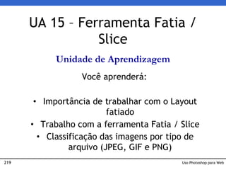 219 Uso Photoshop para Web
UA 15 – Ferramenta Fatia /
Slice
Unidade de Aprendizagem
Você aprenderá:
• Importância de trabalhar com o Layout
fatiado
• Trabalho com a ferramenta Fatia / Slice
• Classificação das imagens por tipo de
arquivo (JPEG, GIF e PNG)
 