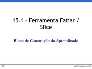 220 Uso Photoshop para Web
15.1 – Ferramenta Fatiar /
Slice
Bloco de Construção do Aprendizado
 