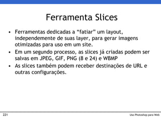 221
Ferramenta Slices
• Ferramentas dedicadas a “fatiar” um layout,
independemente de suas layer, para gerar imagens
otimizadas para uso em um site.
• Em um segundo processo, as slices já criadas podem ser
salvas em JPEG, GIF, PNG (8 e 24) e WBMP
• As slices também podem receber destinações de URL e
outras configurações.
Uso Photoshop para Web
 
