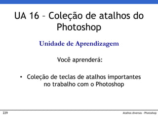 229 Atalhos diversos - Photoshop
UA 16 – Coleção de atalhos do
Photoshop
Unidade de Aprendizagem
Você aprenderá:
• Coleção de teclas de atalhos importantes
no trabalho com o Photoshop
 