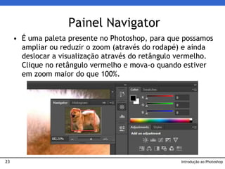23
• É uma paleta presente no Photoshop, para que possamos
ampliar ou reduzir o zoom (através do rodapé) e ainda
deslocar a visualização através do retângulo vermelho.
Clique no retângulo vermelho e mova-o quando estiver
em zoom maior do que 100%.
Painel Navigator
Introdução ao Photoshop
 