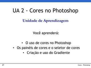 27
UA 2 - Cores no Photoshop
Você aprenderá:
• O uso de cores no Photoshop
• Os painéis de cores e o seletor de cores
• Criação e uso do Gradiente
Cores – Photoshop
Unidade de Aprendizagem
 
