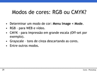 29
• Determinar um modo de cor: Menu Image < Mode.
• RGB – para WEB e vídeo.
• CMYK – para impressão em grande escala (Off-set por
exemplo).
• Grayscale – tons de cinza descartando as cores.
• Entre outros modos.
Modos de cores: RGB ou CMYK?
Cores – Photoshop
 