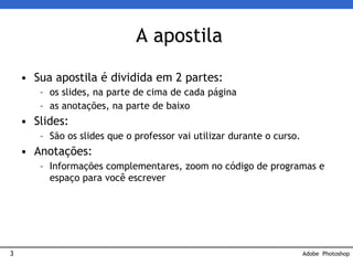 3
A apostila
• Sua apostila é dividida em 2 partes:
– os slides, na parte de cima de cada página
– as anotações, na parte de baixo
• Slides:
– São os slides que o professor vai utilizar durante o curso.
• Anotações:
– Informações complementares, zoom no código de programas e
espaço para você escrever
Adobe Photoshop
 