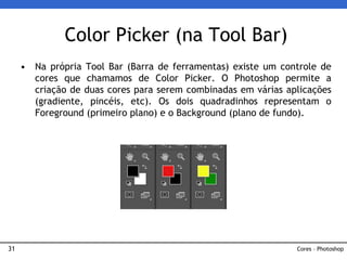 31
• Na própria Tool Bar (Barra de ferramentas) existe um controle de
cores que chamamos de Color Picker. O Photoshop permite a
criação de duas cores para serem combinadas em várias aplicações
(gradiente, pincéis, etc). Os dois quadradinhos representam o
Foreground (primeiro plano) e o Background (plano de fundo).
Color Picker (na Tool Bar)
Cores – Photoshop
 
