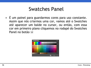 36
• É um painel para guardarmos cores para uso constante.
Assim que nós criarmos uma cor, vamos até o Swatches
até aparecer um balde no cursor, ou então, com essa
cor em primeiro plano cliquemos no rodapé do Swatches
Panel no botão
Swatches Panel
Cores – Photoshop
 
