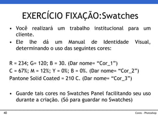40
• Você realizará um trabalho institucional para um
cliente.
• Ele lhe dá um Manual de Identidade Visual,
determinando o uso das seguintes cores:
R = 234; G= 120; B = 30. (Dar nome= “Cor_1”)
C = 67%; M = 12%; Y = 0%; B = 0%. (Dar nome= “Cor_2”)
Pantone Solid Coated = 210 C. (Dar nome= “Cor_3”)
• Guarde tais cores no Swatches Panel facilitando seu uso
durante a criação. (Só para guardar no Swatches)
EXERCÍCIO FIXAÇÃO:Swatches
Cores – Photoshop
 