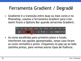 42
• Gradiente é a transição entre duas ou mais cores e no
Photoshop, usamos a ferramenta Gradient para criar.
Assim ficará a Options Bar quando ativarmos Gradient:
• As cores escolhidas para primeiro plano e fundo,
interferem nas opções apresentadas, nesse caso foram
as cores vermelho e preto. Cliquemos no pop-up ao lado
(setinha preta), para vermos outros tipos de fluência.
Ferramenta Gradient / Degradê
Cores – Photoshop
 