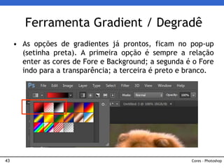 43
• As opções de gradientes já prontos, ficam no pop-up
(setinha preta). A primeira opção é sempre a relação
enter as cores de Fore e Background; a segunda é o Fore
indo para a transparência; a terceira é preto e branco.
Ferramenta Gradient / Degradê
Cores – Photoshop
 
