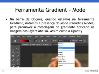 47
• Na barra de Opções, quando estamos na ferramenta
Gradient, notamos a presença do Mode (Blending Modes)
para promover a mesclagem do gradiente aplicado na
imagem das layers abaixo. Assim como a Opacity.
Ferramenta Gradient - Mode
Cores – Photoshop
 