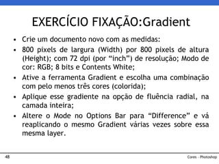 48
• Crie um documento novo com as medidas:
• 800 pixels de largura (Width) por 800 pixels de altura
(Height); com 72 dpi (por “inch”) de resolução; Modo de
cor: RGB; 8 bits e Contents White;
• Ative a ferramenta Gradient e escolha uma combinação
com pelo menos três cores (colorida);
• Aplique esse gradiente na opção de fluência radial, na
camada inteira;
• Altere o Mode no Options Bar para “Difference” e vá
reaplicando o mesmo Gradient várias vezes sobre essa
mesma layer.
EXERCÍCIO FIXAÇÃO:Gradient
Cores – Photoshop
 