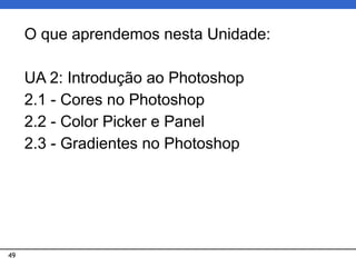 49
O que aprendemos nesta Unidade:
UA 2: Introdução ao Photoshop
2.1 - Cores no Photoshop
2.2 - Color Picker e Panel
2.3 - Gradientes no Photoshop
 