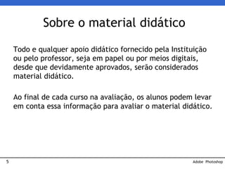 5
Todo e qualquer apoio didático fornecido pela Instituição
ou pelo professor, seja em papel ou por meios digitais,
desde que devidamente aprovados, serão considerados
material didático.
Ao final de cada curso na avaliação, os alunos podem levar
em conta essa informação para avaliar o material didático.
Sobre o material didático
Adobe Photoshop
 