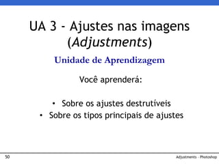 50 Adjustments – Photoshop
UA 3 - Ajustes nas imagens
(Adjustments)
Unidade de Aprendizagem
Você aprenderá:
• Sobre os ajustes destrutíveis
• Sobre os tipos principais de ajustes
 