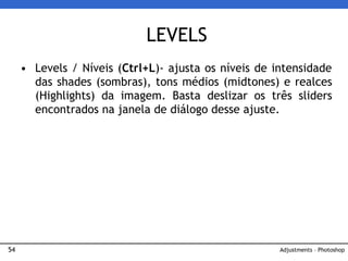 54
• Levels / Níveis (Ctrl+L)- ajusta os níveis de intensidade
das shades (sombras), tons médios (midtones) e realces
(Highlights) da imagem. Basta deslizar os três sliders
encontrados na janela de diálogo desse ajuste.
LEVELS
Adjustments – Photoshop
 