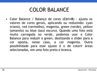 58
• Color Balance / Balanço de cores (Ctrl+B) - ajusta os
valores de cores gerais, aplicando ou reduzindo: cyan
(ciano), red (vermelho), magenta, green (verde), yellow
(amarelo) ou blue (azul escuro). Quando uma foto está
muito carregada no verde, podemos usar o Color
Balance para reduzir o green, deslizando o slider para a
cor oposta, nesse caso, a cor magenta. Outra
possibilidade para esse ajuste é o de colorir áreas
selecionadas, em uma foto preto e branca.
COLOR BALANCE
Adjustments – Photoshop
 