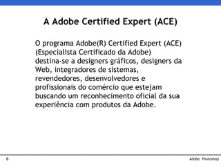 6
A Adobe Certified Expert (ACE)
O programa Adobe(R) Certified Expert (ACE)
(Especialista Certificado da Adobe)
destina-se a designers gráficos, designers da
Web, integradores de sistemas,
revendedores, desenvolvedores e
profissionais do comércio que estejam
buscando um reconhecimento oficial da sua
experiência com produtos da Adobe.
Adobe Photoshop
 