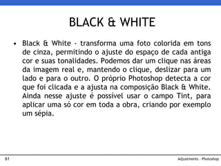 61
• Black & White - transforma uma foto colorida em tons
de cinza, permitindo o ajuste do espaço de cada antiga
cor e suas tonalidades. Podemos dar um clique nas áreas
da imagem real e, mantendo o clique, deslizar para um
lado e para o outro. O próprio Photoshop detecta a cor
que foi clicada e a ajusta na composição Black & White.
Ainda nesse ajuste é possível usar o campo Tint, para
aplicar uma só cor em toda a obra, criando por exemplo
um sépia.
BLACK & WHITE
Adjustments – Photoshop
 