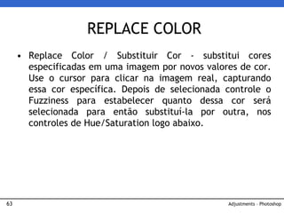 63
• Replace Color / Substituir Cor - substitui cores
especificadas em uma imagem por novos valores de cor.
Use o cursor para clicar na imagem real, capturando
essa cor específica. Depois de selecionada controle o
Fuzziness para estabelecer quanto dessa cor será
selecionada para então substituí-la por outra, nos
controles de Hue/Saturation logo abaixo.
REPLACE COLOR
Adjustments – Photoshop
 
