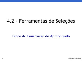 71 Seleções – Photoshop
4.2 – Ferramentas de Seleções
Bloco de Construção do Aprendizado
 