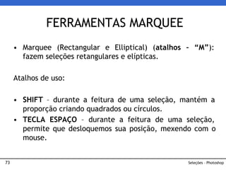 73
• Marquee (Rectangular e Elliptical) (atalhos – “M”):
fazem seleções retangulares e elípticas.
Atalhos de uso:
• SHIFT – durante a feitura de uma seleção, mantém a
proporção criando quadrados ou círculos.
• TECLA ESPAÇO – durante a feitura de uma seleção,
permite que desloquemos sua posição, mexendo com o
mouse.
FERRAMENTAS MARQUEE
Seleções – Photoshop
 