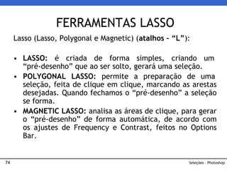 74
Lasso (Lasso, Polygonal e Magnetic) (atalhos – “L”):
• LASSO: é criada de forma simples, criando um
“pré-desenho” que ao ser solto, gerará uma seleção.
• POLYGONAL LASSO: permite a preparação de uma
seleção, feita de clique em clique, marcando as arestas
desejadas. Quando fechamos o “pré-desenho” a seleção
se forma.
• MAGNETIC LASSO: analisa as áreas de clique, para gerar
o “pré-desenho” de forma automática, de acordo com
os ajustes de Frequency e Contrast, feitos no Options
Bar.
FERRAMENTAS LASSO
Seleções – Photoshop
 