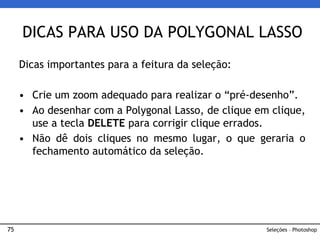 75
Dicas importantes para a feitura da seleção:
• Crie um zoom adequado para realizar o “pré-desenho”.
• Ao desenhar com a Polygonal Lasso, de clique em clique,
use a tecla DELETE para corrigir clique errados.
• Não dê dois cliques no mesmo lugar, o que geraria o
fechamento automático da seleção.
DICAS PARA USO DA POLYGONAL LASSO
Seleções – Photoshop
 
