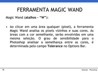 76
Magic Wand (atalhos – “W”):
• Ao clicar em uma área qualquer (pixel), a ferramenta
Magic Wand analisa os pixels vizinhos e suas cores. As
áreas com a cor semelhante, serão envolvidas em uma
mesma seleção. O grau de sensibilidade para o
Photoshop analisar a semelhança entre as cores, é
determinada pelo campo Tolerance no Options Bar.
FERRAMENTA MAGIC WAND
Seleções – Photoshop
 