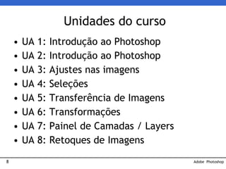 8
Unidades do curso
• UA 1: Introdução ao Photoshop
• UA 2: Introdução ao Photoshop
• UA 3: Ajustes nas imagens
• UA 4: Seleções
• UA 5: Transferência de Imagens
• UA 6: Transformações
• UA 7: Painel de Camadas / Layers
• UA 8: Retoques de Imagens
Adobe Photoshop
 