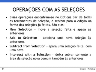 81
• Essas operações encontram-se no Options Bar de todas
as ferramentas de Seleção, e servem para a edição na
forma das seleções já feitas. São elas:
• New Selection – move a seleção feita e apaga as
anteriores
• Add to Selection – adiciona uma nova seleção às
anteriores.
• Subtract from Selection – apara uma seleção feita, com
uma nova
• Intersect with a Selection – deixa sobrar somente a
área da seleção nova comum também às anteriores.
OPERAÇÕES COM AS SELEÇÕES
Seleções – Photoshop
 