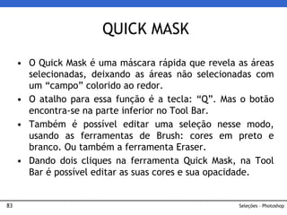 83
• O Quick Mask é uma máscara rápida que revela as áreas
selecionadas, deixando as áreas não selecionadas com
um “campo” colorido ao redor.
• O atalho para essa função é a tecla: “Q”. Mas o botão
encontra-se na parte inferior no Tool Bar.
• Também é possível editar uma seleção nesse modo,
usando as ferramentas de Brush: cores em preto e
branco. Ou também a ferramenta Eraser.
• Dando dois cliques na ferramenta Quick Mask, na Tool
Bar é possível editar as suas cores e sua opacidade.
QUICK MASK
Seleções – Photoshop
 