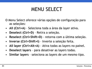 85
O Menu Select oferece várias opções de configuração para
as seleções:
• All (Ctrl+A) – Seleciona toda a área da layer ativa.
• Deselect (Ctrl+D) – Retira a seleção.
• Reselect (Ctrl+Shift+D) – retorna com a última seleção.
• Inverse (Ctrl+Shift+I) – Inverte a seleção feita.
• All layer (Ctrl+Alt+A) – Ativa todas as layers no painel.
• Deselect layers – para desativar as layers todas.
• Similar layers – seleciona as layers de um mesmo tipo.
MENU SELECT
Seleções – Photoshop
 