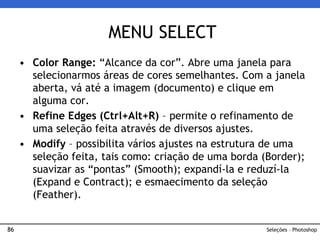86
• Color Range: “Alcance da cor”. Abre uma janela para
selecionarmos áreas de cores semelhantes. Com a janela
aberta, vá até a imagem (documento) e clique em
alguma cor.
• Refine Edges (Ctrl+Alt+R) – permite o refinamento de
uma seleção feita através de diversos ajustes.
• Modify – possibilita vários ajustes na estrutura de uma
seleção feita, tais como: criação de uma borda (Border);
suavizar as “pontas” (Smooth); expandí-la e reduzí-la
(Expand e Contract); e esmaecimento da seleção
(Feather).
MENU SELECT
Seleções – Photoshop
 