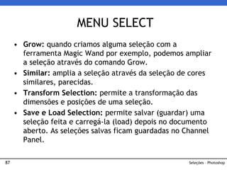 87
• Grow: quando criamos alguma seleção com a
ferramenta Magic Wand por exemplo, podemos ampliar
a seleção através do comando Grow.
• Similar: amplia a seleção através da seleção de cores
similares, parecidas.
• Transform Selection: permite a transformação das
dimensões e posições de uma seleção.
• Save e Load Selection: permite salvar (guardar) uma
seleção feita e carregá-la (load) depois no documento
aberto. As seleções salvas ficam guardadas no Channel
Panel.
MENU SELECT
Seleções – Photoshop
 