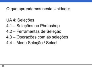 88
O que aprendemos nesta Unidade:
UA 4: Seleções
4.1 – Seleções no Photoshop
4.2 – Ferramentas de Seleção
4.3 – Operações com as seleções
4.4 – Menu Seleção / Select
 