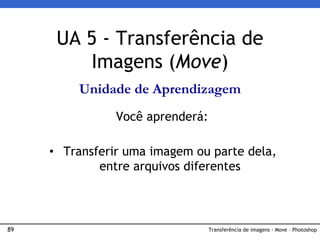 89 Transferência de imagens - Move – Photoshop
UA 5 - Transferência de
Imagens (Move)
Unidade de Aprendizagem
Você aprenderá:
• Transferir uma imagem ou parte dela,
entre arquivos diferentes
 