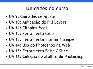 9
Unidades do curso
• UA 9: Camadas de ajuste
• UA 10: Aplicação de Fill Layers
• UA 11: Clipping Mask
• UA 12: Ferramenta Crop
• UA 13: Ferramenta Forma / Shape
• UA 14: Uso do Photoshop na Web
• UA 15: Ferramenta Fatia / Slice
• UA 16: Coleção de atalhos do Photoshop
Adobe Photoshop
 