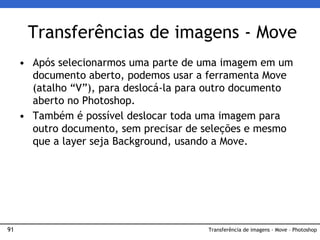 91
• Após selecionarmos uma parte de uma imagem em um
documento aberto, podemos usar a ferramenta Move
(atalho “V”), para deslocá-la para outro documento
aberto no Photoshop.
• Também é possível deslocar toda uma imagem para
outro documento, sem precisar de seleções e mesmo
que a layer seja Background, usando a Move.
Transferências de imagens - Move
Transferência de imagens - Move – Photoshop
 