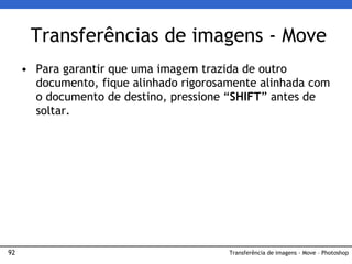 92
• Para garantir que uma imagem trazida de outro
documento, fique alinhado rigorosamente alinhada com
o documento de destino, pressione “SHIFT” antes de
soltar.
Transferências de imagens - Move
Transferência de imagens - Move – Photoshop
 
