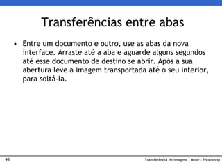 93
• Entre um documento e outro, use as abas da nova
interface. Arraste até a aba e aguarde alguns segundos
até esse documento de destino se abrir. Após a sua
abertura leve a imagem transportada até o seu interior,
para soltá-la.
Transferências entre abas
Transferência de imagens - Move – Photoshop
 