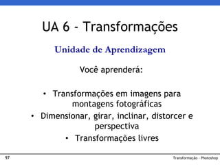 97 Transformação – Photoshop
UA 6 - Transformações
Unidade de Aprendizagem
Você aprenderá:
• Transformações em imagens para
montagens fotográficas
• Dimensionar, girar, inclinar, distorcer e
perspectiva
• Transformações livres
 