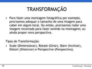 99
• Para fazer uma montagem fotográfica por exemplo,
precisamos adequar o tamanho de uma imagem para
caber em algum local. Ou então, precisamos rodar uma
imagem recortada para fazer sentido na montagem; ou
ainda propor nova perspectiva.
Tipos de Transformação:
• Scale (Dimensionar), Rotate (Girar), Skew (Inclinar),
Distort (Distorcer) e Perspective (Perspectiva).
TRANSFORMAÇÃO
Transformação – Photoshop
 
