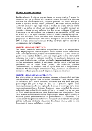 15


Sistema nervoso autônomo:

Também chamado de sistema nervoso visceral ou neurovegetativo. É a parte do
sistema nervoso que geralmente, não esta sob o controle da consciência, inerva os
músculos lisos, cardíaco (miocárdio) e algumas glândulas. Sua função principal é
manter o equilíbrio do meio interno (homeostase). O sistema nervoso periférico
(SNP) tem um nervo cujo corpo celular se localiza no sistema nervoso central
(SNC) e seu axônio se estende sem interrupção até o esqueleto muscular, ao
contrário o sistema nervoso autônomo tem dois nervos periféricos. O primeiro
denomina-se nervo pré-ganglionar, que também tem seu corpo celular no SNC, mas
seu axônio inerva um segundo neurônio em cadeia, chamado nervo pós-ganglionar,
sendo que seu corpo celular localiza-se numa estrutura periférica denominada
gânglio, que são definidos como uma coleção de corpos de células nervosas fora do
SNC. O sistema nervoso autônomo está dividido em sistema nervoso simpático e
sistema nervoso parassimpático.

SISTEMA NERVOSO SIMPÁTICO:
Este sistema, geralmente, tem o axônio pré-ganglionar curto e um pós-ganglionar
longo. O pré-ganglionar tem sua origem na medula espinhal e saem junto com as
raízes ventrais (motoras) do primeiro nervo espinhal torácico (T1) até o terceiro ou
quarto nervos espinhais lombares. Após sua origem, pelo orifício intervertebral
juntamente com os nervos espinhais, os axônios pré-ganglionares dirigem-se para
uma cadeia de gânglios para vertebrais interligados (tronco simpático), localizados
próximo ao corpo das vértebras. A partir desses gânglios partem os axônios pós-
ganglionares até os órgãos alvos (efetores). Os mediadores químicos
(neurotransmissor) do simpático com os órgãos alvos são a norepinefrina e
adrenalina. Atua nas situações estressantes ou fuga, provocando um aumento dos
batimentos cardíacos, pressão arterial, freqüência respiratória e midríase.

SISTEMA NERVOSO PARASSIMPÁTICO:
Tem origem em nervos cranianos e segmentos sacrais da medula espinhal, sendo por
isso denominado, algumas vezes, de sistema craniossacral. Fibras da parte cranial
são distribuídas por 4 nervos cranianos: oculomotor (III par), facial (VII par),
glossofaríngeo (IX par) e vago (X par). Os 3 primeiros suprem fibras
parassimpáticas de músculos lisos e glândulas da cabeça. O nervo vago inerva fibras
parassimpáticas das vísceras do tórax e do pescoço e quase a totalidade das vísceras
abdominais. A parte distal do sistema digestório e as vísceras pélvicas são inervadas
por fibras parassimpáticas da parte sacral do sistema nervoso parassimpático. Estas
fibras pélvicas misturam-se com nervos simpáticos para formar o plexo pélvico. O
mediador químico (neurotransmissor) do parassimpático é a acetilcolina. É o
sistema atuante nos processos metabólicos provocando um incremento na secreção
gástrica, motilidade intestinal e relaxamento do esfíncter pilórico, sendo por isso
denominado de sistema anabólico ou vegetativo.
 