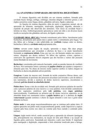 31


   3.4) ANATOMIA COMPARADA DO SISTEMA DIGESTÓRIO

       O sistema digestório está dividido em um sistema condutor, formado pela
cavidade bucal, faringe, esôfago, estômago, intestino delgado e intestino grosso, e em
órgãos acessórios como língua, dentes, glândulas salivares, fígado e pâncreas.
       As funções do sistema digestório, além de nutrir o organismo animal, são de
apreensão do alimento, mastigação, insalivação, deglutição, digestão, absorção e
expulsão da porção não absorvida dos alimentos. Tem início na cavidade bucal e
término no ânus. Embriologicamente apresenta-se como um tubo e em diversos locais
recebe as secreções das glândulas salivares, do fígado e pâncreas.

CAVIDADE ORAL (BUCAL): limitada rostralmente pelos lábios, lateralmente pelas
bochechas, dorsalmente pelo palato duro e palato mole e ventralmente pela língua. Vai
dos lábios até a faringe e está subdividida em vestíbulo (espaço entre os dentes,
bochechas e lábios) e cavidade oral propriamente dita.

Lábios: servem como órgãos de sucção, apreensão e toque. São duas pregas
musculomembranosas que circundam a abertura da boca e se unem lateralmente
formando as comissuras labiais. Estas, por sua vez, são bastante amplas nos caninos e
suínos, chegando aos dentes molares. Os lábios dos eqüinos, ovinos, caprinos e
carnívoros são igualmente móveis enquanto que dos bovinos e suínos não possuem
muita liberdade de movimento.

Bochechas: constituídas pelo músculo bucinador, sendo as paredes laterais do vestíbulo
da boca. Nos ruminantes temos a presença de papilas cônicas que ajudam a empurrar o
alimento para trás. Na altura do terceiro molar superior (ambos os lados) chegam na
bochecha os ductos da glândula salivar parótida.

Gengivas: é parte da mucosa oral, formada de tecido conjuntivo fibroso denso, está
unida intimamente ao periósteo dos processos alveolares (envolvendo o colo do dente) e
nos ruminantes, devido a ausência de dentes incisivos superiores, encontramos o
chamado pulvino dental ou almofada dental.

Palato duro: forma o teto da cavidade oral, formado pelo processo palatino do maxilar
com o processo palatino do osso incisivo e o osso palatino. Está dividido centralmente
em dois segmentos simétricos pela rafe palatina, com rugas palatinas
transversalmente. Caudalmente ao primeiro par de dentes incisivos superiores ou da
almofada dental nos ruminantes temos a papila incisiva que é a abertura do órgão
vomeronasal (quando sentimos o cheiro de algum alimento e com isso o gosto deste
alimento na boca).

Palato mole: é uma prega musculomembranosa que se continua pelo palato duro. O
eqüino apresenta um palato mole excepcionalmente grande, sendo impossível a espécie
respirar pela boca (como nos cães) ou vomitar pela boca (saindo o conteúdo pelas
narinas).

Língua: órgão muito móvel, sendo essencial para a apreensão do alimento (pastagem
alta, principalmente nos ruminantes), na sucção do leite pelo filhote e na sucção de
líquidos pelos carnívoros. Sustentada por músculos e pelo osso hióide. È importante
para mastigação e deglutição, empurrando o bolo alimentar insalivado para a faringe.
 