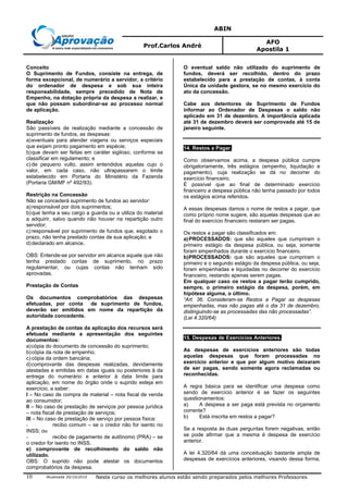 ABIN
Prof.Carlos André
AFO
Apostila 1
Atualizada 20/10/2010 Neste curso os melhores alunos estão sendo preparados pelos melhores Professores10
Conceito
O Suprimento de Fundos, consiste na entrega, de
forma excepcional, de numerário a servidor, a critério
do ordenador de despesa e sob sua inteira
responsabilidade, sempre precedido de Nota de
Empenho, na dotação própria da despesa a realizar, e
que não possam subordinar-se ao processo normal
de aplicação.
Realização
São passíveis de realização mediante a concessão de
suprimento de fundos, as despesas:
a)eventuais para atender viagens ou serviços especiais
que exijam pronto pagamento em espécie;
b)que devam ser feitas em caráter sigiloso, conforme se
classificar em regulamento; e
c) de pequeno vulto, assim entendidos aquelas cujo o
valor, em cada caso, não ultrapassarem o limite
estabelecido em Portaria do Ministério da Fazenda
(Portaria GM/MF nº 492/93).
Restrição na Concessão
Não se concederá suprimento de fundos ao servidor:
a)responsável por dois suprimentos;
b)que tenha a seu cargo a guarda ou a utiliza do material
a adquirir, salvo quando não houver na repartição outro
servidor;
c) responsável por suprimento de fundos que, esgotado o
prazo, não tenha prestado contas de sua aplicação; e
d)declarado em alcance.
OBS: Entende-se por servidor em alcance aquele que não
tenha prestado contas de suprimento, no prazo
regulamentar, ou cujas contas não tenham sido
aprovadas.
Prestação de Contas
Os documentos comprobatórios das despesas
efetuadas, por conta de suprimento de fundos,
deverão ser emitidos em nome da repartição da
autoridade concedente.
A prestação de contas da aplicação dos recursos será
efetuada mediante a apresentação dos seguintes
documentos:
a)cópia do documento de concessão do suprimento;
b)cópia da nota de empenho;
c) cópia da ordem bancária;
d)comprovante das despesas realizadas, devidamente
atestadas e emitidas em datas iguais ou posteriores à da
entrega do numerário e anterior à data limite para
aplicação, em nome do órgão onde o suprido esteja em
exercício, a saber:
I – No caso de compra de material – nota fiscal de venda
ao consumidor;
II – No caso de prestação de serviços por pessoa jurídica
– nota fiscal de prestação de serviços;
III – No caso de prestação de serviço por pessoa física:
- recibo comum – se o credor não for isento no
INSS; ou
- recibo de pagamento de autônomo (PRA) – se
o credor for isento no INSS.
e) comprovante de recolhimento do saldo não
utilizado.
OBS: O suprido não pode atestar os documentos
comprobatórios da despesa.
O eventual saldo não utilizado do suprimento de
fundos, deverá ser recolhido, dentro do prazo
estabelecido para a prestação de contas, à conta
Única da unidade gestora, se no mesmo exercício do
ato da concessão.
Cabe aos detentores de Suprimento de Fundos
informar ao Ordenador de Despesas o saldo não
aplicado em 31 de dezembro. A importância aplicada
até 31 de dezembro deverá ser comprovada até 15 de
janeiro seguinte.
14. Restos a Pagar.
Como observamos acima, a despesa pública cumpre
obrigatoriamente, três estágios (empenho, liquidação e
pagamento), cuja realização se dá no decorrer do
exercício financeiro.
É possível que ao final de determinado exercício
financeiro a despesa pública não tenha passado por todos
os estágios acima referidos.
A essas despesas damos o nome de restos a pagar, que
como próprio nome sugere, são aquelas despesas que ao
final do exercício financeiro restaram ser pagas.
Os restos a pagar são classificados em:
a)PROCESSADOS: que são aqueles que cumpriram o
primeiro estágio da despesa pública, ou seja, somente
foram empenhados durante o exercício financeiro.
b)PROCESSADOS: que são aqueles que cumpriram o
primeiro e o segundo estágio da despesa pública, ou seja,
foram empenhadas e liquidadas no decorrer do exercício
financeiro, restando apenas serem pagas.
Em qualquer caso os restos a pagar terão cumprido,
sempre, o primeiro estágio da despesa, porém, em
hipótese alguma, o último.
“Art. 36. Consideram-se Restos a Pagar as despesas
empenhadas, mas não pagas até o dia 31 de dezembro,
distinguindo-se as processadas das não processadas”.
(Lei 4.320/64)
15. Despesas de Exercícios Anteriores.
As despesas de exercícios anteriores são todas
aquelas despesas que foram processadas no
exercício anterior e que por algum motivo deixaram
de ser pagas, sendo somente agora reclamadas ou
reconhecidas.
A regra básica para se identificar uma despesa como
sendo de exercício anterior é se fazer os seguintes
questionamentos:
a) A despesa a ser paga está prevista no orçamento
corrente?
b) Está inscrita em restos a pagar?
Se a resposta às duas perguntas forem negativas, então
se pode afirmar que a mesma é despesa de exercício
anterior.
A lei 4.320/64 dá uma conceituação bastante ampla de
despesas de exercícios anteriores, visando dessa forma,
 