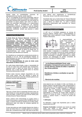 ABIN
Prof.Carlos André
AFO
Apostila 1
Atualizada 20/10/2010 Neste curso os melhores alunos estão sendo preparados pelos melhores Professores 11
Lei de Responsabilidade Fiscal: ação
planejada e transparente para prevenir riscos e
corrigir desvios capazes de afetar o equilíbrio
das contas públicas.
Obediência a limites e condições no que diz
respeito a:
- Renúncia de receitas;
esgotar todas as possibilidades possíveis de
enquadramento das mesmas, senão vejamos:
“Art. 37. As despesas de exercícios encerrados, para os
quais o orçamento respectivo consignava crédito próprio,
com saldo suficiente para atende-las, que não tenham se
processado na época própria, bem como os restos a
pagar com prescrição interrompida e os compromissos
reconhecidos após o encerramento do exercício
correspondente poderão ser pagos à conta de dotação
específica consignada no orçamento, discriminada por
elementos, obedecida, sempre que possível a ordem
cronológica”.
16. A Conta Única do Tesouro.
A Conta Única do Tesouro Nacional: implantada em
setembro de 1988, tem por finalidade acolher as
disponibilidades financeiras da União a serem
movimentadas pelas Unidades Gestoras – UG da
Administração Federal, Direta e Indireta e outras
entidades integrantes do Sistema Integrado de
Administração Financeira do Governo Federal – SIAFI, na
modalidade “on-line”. A operacionalização da Conta Única
é efetuada por intermédio do Banco do Brasil S/A, ou
excepcionalmente, por outros agentes financeiros
autorizados pelo Ministério da Fazenda.
Em obediência ao mandamento constitucional previsto no
parágrafo 3º do art. 164 da Constituição Federal, as
disponibilidades de caixa da União serão depositadas no
Banco Central do Brasil.
“§ 3º As disponibilidades de caixa da União serão
depositadas no Banco Central...”
Em razão dessa determinação, surgiu a necessidade de
se criar um caixa único para atender esse mandamento,
nascendo assim a figura da Conta Única do Tesouro
Nacional, que é onde está alocado todos os recursos
financeiros pertencentes à União.
Embora esses recursos estejam depositados em uma
única conta (caixa), isso não significa a perda da
autonomia financeira por parte das unidades gestoras que
possuem recursos nela depositados.
Observe o quadro seguinte:
UNIDADE GESTORA VALOR EM R$
CONTA ÚNICA
TRT/RS 25.000,00
TRT/PR 30.000,00
TRT/SC 45.000,00
TOTAL 100.000,00
Veja que a Conta Única (à esquerda) funciona como um
cofre dividido em várias gavetas (à direita), representando
cada uma delas, a parte a que cada UG tem direito junto
à Conta Única do Tesouro Nacional.
Assim, embora como demonstrado no quadro acima a
Conta Única possua a quantia de R$ 100.000,00 (cem mil
reais), a mesma encontra-se dividida em 03 (três) partes,
pertencente cada uma delas às unidades gestoras ali
demonstradas.
A essa cota parte que cada Unidade Gestora tem direito a
sacar da Conta Única (e a unidade gestora só consegue
sacar até o montante de seu limite, não mais do que isso)
para efetuar seus pagamentos e transferências
financeiras, dá-se o nome de Limite de Saque.
Importante dizer que a Conta Única do Tesouro Nacional
é mantida no Banco Central do Brasil e operacionalizada
junto o Banco do Brasil S.A., ou junto a bancos
alternativos credenciados pela Secretaria do Tesouro
Nacional (STN).
17. Lei de Responsabilidade Fiscal
A LRF (LC n
o
101/2000) estabelece as normas de
finanças públicas voltadas para a responsabilidade na
gestão fiscal, sendo aplicável à União, Estados, Distrito
Federal e Municípios.
A responsabilidade na
gestão fiscal pressupõe a
ação planejada e
transparente, em que se
previnem riscos e corrigem
desvios capazes de afetar o
equilíbrio das contas
públicas, mediante o cumprimento de metas de resultados
entre receitas e despesas e a obediência a limites e
condições no que tange a renúncia de receita, geração de
despesas com pessoal, da seguridade social e outras,
dívidas consolidada e mobiliária, operações de crédito,
inclusive por antecipação de receita, concessão de
garantia e inscrição em Restos a Pagar.
Insta observar que, em relação à União, aos Estados, ao
Distrito Federal e aos Municípios, estão compreendidos o
Poder Executivo, o Poder Legislativo, neste abrangidos os
Tribunais de Contas, o Poder Judiciário e o Ministério
Público, além as respectivas administrações diretas,
fundos, autarquias, fundações e empresas estatais
dependentes. A Tribunais de Contas estão incluídos o
Tribunal de Contas da União, o Tribunal de Contas do
Estado e, quando houver, o Tribunal de Contas dos
Municípios.
1. Definições
As definições a seguir são importantes para o melhor
entendimento da LRF:
Empresa Controlada: sociedade cuja maioria do capital
social com direito a voto pertença, direta ou
indiretamente, a ente da Federação.
 