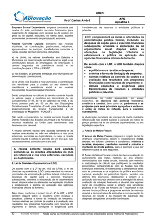 ABIN
Prof.Carlos André
AFO
Apostila 1
Atualizada 20/10/2010 Neste curso os melhores alunos estão sendo preparados pelos melhores Professores12
Empresa Estatal Dependente: empresa controlada que
receba do ente controlador recursos financeiros para
pagamento de despesas com pessoal ou de custeio em
geral ou de capital, excluídos, no último caso, aqueles
provenientes de aumento de participação acionária.
Receita Corrente Líquida: somatório das receitas
tributárias, de contribuições, patrimoniais, industriais,
agropecuárias, de serviços, transferências correntes e
outras receitas também correntes, deduzidos:
a) na União, os valores transferidos aos Estados e
Municípios por determinação constitucional ou legal, e as
contribuições sociais do empregador, do empregado e
demais segurados da previdência social, e as
contribuições para o PIS e o PASEP.
b) nos Estados, as parcelas entregues aos Municípios por
determinação constitucional;
c) na União, nos Estados e nos Municípios, a contribuição
dos servidores para o custeio do seu sistema de
previdência e assistência social e as receitas
provenientes da compensação financeira.
Serão computados no cálculo da receita corrente líquida
os valores pagos e recebidos em decorrência da Lei
Complementar n
o
87, de 13 de setembro de 1996, e do
fundo previsto pelo art. 60 do Ato das Disposições
Constitucionais Transitórias (Fundo para Manutenção e
Desenvolvimento do Ensino Fundamental e de
Valorização do Magistério - FUNDEF).
Não serão considerados na receita corrente líquida do
Distrito Federal e dos Estados do Amapá e de Roraima os
recursos recebidos da União para atendimento das
despesas com pessoal.
A receita corrente líquida será apurada somando-se as
receitas arrecadadas no mês em referência e nos onze
anteriores, excluídas as duplicidades, ou seja, a receita
corrente líquida é obtida no período de um ano que, não
necessariamente, coincide com o ano civil.
2. Lei de Diretrizes Orçamentárias (LDO)
De acordo com o § 2o
do art. 165 da CF/88, a lei de
diretrizes orçamentárias (LDO) compreenderá as metas e
prioridades da administração pública federal, incluindo as
despesas de capital para o exercício financeiro
subseqüente, orientará a elaboração da lei orçamentária
anual, disporá sobre as alterações na legislação tributária
e estabelecerá a política de aplicação das agências
financeiras oficiais de fomento.
Além disso, conforme o inciso I do art. 4
o
da LRF, a LDO
também disporá sobre o equilíbrio entre receitas e
despesas, critérios e forma de limitação de empenho,
normas relativas ao controle de custos e à avaliação dos
resultados dos programas financiados com recursos do
orçamento e demais condições e exigências para
transferências de recursos a entidades públicas e
privadas.
A mensagem que encaminhar o projeto de lei de diretrizes
orçamentárias da União apresentará, em anexo
específico, os objetivos das políticas monetária,
creditícia e cambial, bem como os. parâmetros e as
projeções para seus principais agregados e variáveis,
e ainda as metas de inflação, para o exercício
subseqüente.
A atualização monetária do principal da dívida mobiliária
refinanciada não poderá superar a variação do índice de
preços previsto na lei de diretrizes orçamentárias, ou em
legislação específica.
3. Anexo de Metas Fiscais
O Anexo de Metas Fiscais integrará o projeto de lei de
diretrizes orçamentárias (LDO) e estabelecerá metas
anuais, em valores correntes e constantes, relativas a
receitas, despesas, resultados nominal e primário e
montante da dívida pública, para o exercício a que ser
referirem e para os dois seguintes.
O Anexo de Metas Fiscais conterá também a avaliação do
cumprimento das metas relativas ao ano anterior;
demonstrativo das metas anuais, instruído com memória
e metodologia de cálculo que justifiquem os resultados
pretendidos, comparando-as com as fixadas nos três
exercícios anteriores, e evidenciando a consistência delas
com as premissas e os objetivos da política econômica
nacional; evolução do patrimônio líquido, também nos
últimos três exercícios, destacando a origem e a
aplicação dos recursos obtidos com a alienação de ativos;
avaliação da situação financeira e atuarial dos regimes
geral de previdência social e próprio dos servidores
públicos e do Fundo de Amparo ao Trabalhador e dos
demais fundos públicos e programas estatais de natureza
atuarial e demonstrativo da estimativa e compensação da
renúncia de receita e da margem de expansão das
despesas obrigatórias de caráter continuado.
A receita corrente líquida será apurada
somando-se as receitas arrecadadas no mês
em referência e nos onze anteriores, excluídas
as duplicidades.
LDO: compreenderá as metas e prioridades da
administração pública federal, incluindo as
despesas de capital para o exercício financeiro
subseqüente, orientará a elaboração da lei
orçamentária anual, disporá sobre as
alterações na legislação tributária e
estabelecerá a política de aplicação das
agências financeiras oficiais de fomento.
De acordo com a LRF, a LDO também disporá
sobre:
• equilíbrio entre receitas e despesas;
• critérios e forma de limitação de empenho;
• normas relativas ao controle de custos e à
avaliação dos resultados dos programas
financiados com recursos do orçamento; e
• demais condições e exigências para
transferências de recursos a entidades
públicas e privadas.
 