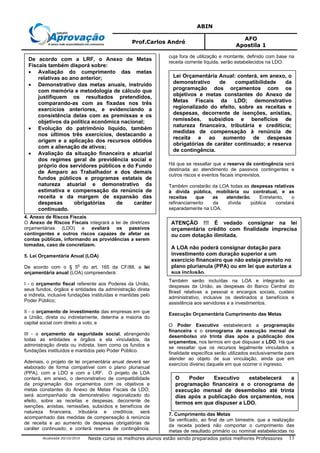 ABIN
Prof.Carlos André
AFO
Apostila 1
Atualizada 20/10/2010 Neste curso os melhores alunos estão sendo preparados pelos melhores Professores 13
4. Anexo de Riscos Fiscais
O Anexo de Riscos Fiscais integrará a lei de diretrizes
orçamentárias (LDO) e avaliará os passivos
contingentes e outros riscos capazes de afetar as
contas públicas, informando as providências a serem
tomadas, caso de concretizem.
5. Lei Orçamentária Anual (LOA)
De acordo com o § 5
o
do art. 165 da CF/88, a lei
orçamentária anual (LOA) compreenderá:
I - o orçamento fiscal referente aos Poderes da União,
seus fundos, órgãos e entidades da administração direta
e indireta, inclusive fundações instituídas e mantidas pelo
Poder Público;
II - o orçamento de investimento das empresas em que
a União, direta ou indiretamente, detenha a maioria do
capital social com direito a voto; e
III - o orçamento da seguridade social, abrangendo
todas as entidades e órgãos a ela vinculados, da
administração direta ou indireta, bem como os fundos e
fundações instituídos e mantidos pelo Poder Público.
Ademais, o projeto de lei orçamentária anual deverá ser
elaborado de forma compatível com o plano plurianual
(PPA), com a LDO e com a LRF. O projeto de LOA
conterá, em anexo, o demonstrativo de compatibilidade
da programação dos orçamentos com os objetivos e
metas constantes do Anexo de Metas Fiscais da LDO;
será acompanhado de demonstrativo regionalizado do
efeito, sobre as receitas e despesas, decorrente de
isenções, anistias, remissões, subsídios e benefícios de
natureza financeira, tributária e creditícia; será
acompanhado das medidas de compensação à renúncia
de receita e ao aumento de despesas obrigatórias de
caráter continuado; e conterá reserva de contingência,
cuja fora de utilização e montante, definido com base na
receita corrente líquida, serão estabelecidos na LDO.
Há que se ressaltar que a reserva de contingência será
destinada ao atendimento de passivos contingentes e
outros riscos e eventos fiscais imprevistos.
Também constarão da LOA todas as despesas relativas
à dívida pública, mobiliária ou contratual, e as
receitas que as atenderão. Entretanto, o
refinanciamento da dívida pública constará
separadamente na LOA.
Também serão incluídas na LOA e integrarão as
despesas da União, as despesas do Banco Central do
Brasil relativas a pessoal e encargos sociais, custeio
administrativo, inclusive os destinados a benefícios e
assistência aos servidores e a investimentos.
Execução Orçamentária Cumprimento das Metas
O Poder Executivo estabelecerá a programação
financeira e o cronograma de execução mensal de
desembolso até trinta dias após a publicação dos
orçamentos, nos termos em que dispuser a LDO. Há que
se ressaltar que os recursos legalmente vinculados a
finalidade específica serão utilizados exclusivamente para
atender ao objeto de sua vinculação, ainda que em
exercício diverso daquele em que ocorrer o ingresso.
7. Cumprimento das Metas
Se verificado, ao final de um bimestre, que a realização
da receita poderá não comportar o cumprimento das
metas de resultado primário ou nominal estabelecidas no
De acordo com a LRF, o Anexo de Metas
Fiscais também disporá sobre:
• Avaliação do cumprimento das metas
relativas ao ano anterior;
• Demonstrativo das metas anuais, instruído
com memória e metodologia de cálculo que
justifiquem os resultados pretendidos,
comparando-as com as fixadas nos três
exercícios anteriores, e evidenciando a
consistência delas com as premissas e os
objetivos da política econômica nacional;
• Evolução do patrimônio líquido, também
nos últimos três exercícios, destacando a
origem e a aplicação dos recursos obtidos
com a alienação de ativos;
• Avaliação da situação financeira e atuarial
dos regimes geral de previdência social e
próprio dos servidores públicos e do Fundo
de Amparo ao Trabalhador e dos demais
fundos públicos e programas estatais de
natureza atuarial e demonstrativo da
estimativa e compensação da renúncia de
receita e da margem de expansão das
despesas obrigatórias de caráter
continuado.
Lei Orçamentária Anual: conterá, em anexo, o
demonstrativo de compatibilidade da
programação dos orçamentos com os
objetivos e metas constantes do Anexo de
Metas Fiscais da LDO; demonstrativo
regionalizado do efeito, sobre as receitas e
despesas, decorrente de isenções, anistias,
remissões, subsídios e benefícios de
natureza financeira, tributária e creditícia;
medidas de compensação à renúncia de
receita e ao aumento de despesas
obrigatórias de caráter continuado; e reserva
de contingência.
ATENÇÃO !!! É vedado consignar na lei
orçamentária crédito com finalidade imprecisa
ou com dotação ilimitada.
A LOA não poderá consignar dotação para
investimento com duração superior a um
exercício financeiro que não esteja previsto no
plano plurianula (PPA) ou em lei que autorize a
sua inclusão.
O Poder Executivo estabelecerá a
programação financeira e o cronograma de
execução mensal de desembolso até trinta
dias após a publicação dos orçamentos, nos
termos em que dispuser a LDO.
 