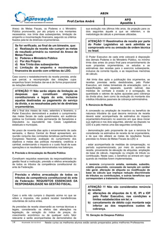 ABIN
Prof.Carlos André
AFO
Apostila 1
Atualizada 20/10/2010 Neste curso os melhores alunos estão sendo preparados pelos melhores Professores14
Anexo de Metas Fiscais, os Poderes e o Ministério
Público promoverão, por ato próprio e nos montantes
necessários, nos trinta dias subseqüentes, limitação de
empenho e movimentação financeira, segundo os critérios
fixados pela lei de diretrizes orçamentárias.
Caso ocorra o restabelecimento da receita prevista, ainda
que parcial, a recomposição das dotações cujos
empenhos foram limitados dar-se-á de forma proporcional
às reduções efetivadas.
Até o final dos meses de maio, setembro e fevereiro, o
Poder Executivo demonstrará e avaliará o cumprimento
das metas fiscais de cada quadrimestre, em audiência
pública na Comissão mista permanente de Senadores e
Deputados ou equivalente nas Casas Legislativas
estaduais e municipais.
No prazo de noventa dias após o encerramento de cada
semestre, o Banco Central do Brasil apresentará, em
reunião conjunta das comissões temáticas pertinentes do
Congresso Nacional, avaliação do cumprimento dos
objetivos e metas das políticas monetária, creditícia e
cambial, evidenciando o impacto e o custo fiscal de suas
operações e os resultados demonstrados nos balanços.
8. Previsão e Arrecadação da Receita Pública
Constituem requisitos essenciais da responsabilidade na
gestão fiscal a instituição, previsão e efetiva arrecadação
de todos os tributos da competência constitucional do
ente da Federação.
Caso o ente não cumpra o disposto acima no que se
refere a impostos, não poderá receber transferências
voluntárias de outros entes.
As previsões de receita observarão as normas técnicas e
legais, considerarão os efeitos das alterações na
legislação, da variação do índice de preços, do
crescimento econômico ou de qualquer outro fator
relevante e serão acompanhadas de demonstrativo de
sua evolução nos últimos três anos, da projeção para os
dois seguintes àquele a que se referirem, e da
metodologia de cálculo e premissas utilizadas.
O Poder Executivo de cada ente colocará à disposição
dos demais Poderes e do Ministério Público, no mínimo
trinta dias antes do prazo final para encaminhamento de
suas propostas orçamentárias, os estudos e as
estimativas das receitas para o exercício subseqüente,
inclusive da corrente líquida, e as respectivas memórias
de cálculo.
Até trinta dias após a publicação dos orçamentos, as
receitas previstas serão desdobradas, pelo Poder
Executivo, em metas bimestrais de arrecadação, com a
especificação, em separado, quando cabível, das
medidas de combate à evasão e à sonegação, da
quantidade e valores de ações ajuizadas para cobrança
da dívida ativa, bem como da evolução do montante dos
créditos tributários passíveis de cobrança administrativa.
9. Renúncia de Receita
A concessão ou ampliação de incentivo ou benefício de
natureza tributária da qual decorra renúncia de receita
deverá estar acompanhada de estimativa do impacto
orçamentário-financeiro no exercício em que deva iniciar
sua vigência e nos dois seguintes, atender ao disposto na
LDO e a pelo menos uma das seguintes condições:
- demonstração pelo proponente de que a renúncia foi
considerada na estimativa de receita da lei orçamentária,
e de que não afetará as metas de resultados fiscais
previstas no Anexo de Metas Fiscais da LDO; e
- estar acompanhada de medidas de compensação, no
período supramencionado, por meio do aumento de
receita, proveniente da elevação de alíquotas, ampliação
da base de cálculo, majoração ou criação de tributo ou
contribuição. Neste caso, o benefício só entrará em vigor
quando as medidas forem implementadas.
A renúncia compreende anistia, remissão, subsídio,
crédito presumido, concessão de isenção em caráter
não geral, alteração de alíquota ou modificação de
base de cálculo que implique redução discriminada
de tributos ou contribuições, e outros benefícios que
correspondam a tratamento diferenciado.
10. Geração da Despesa Pública
Se for verificado, ao final de um bimestre, que:
a) Realização da receita não cumprir as metas
de resultado primário ou nominal do Anexo de
Metas Fiscais
b) Poderes e Ministério Público
c) Por Ato Próprio
d) Nos Trinta dias subseqüentes
e) Limitação de empenho e movimentação
financeira de acordo com critérios da LDO.
ATENÇÃO !!! Não serão objeto de limitação as
despesas que constituam obrigações
constitucionais e legais do ente, inclusive
aquelas destinadas ao pagamento do serviço
da dívida, e as ressalvadas pela lei de diretrizes
orçamentárias.
Previsão e efetiva arrecadação de todos os
tributos da competência constitucional do ente
da Federação: REQUISITOS ESSENCIAIS DA
RESPONSABILIDADE NA GESTÃO FISCAL.
ATENÇÃO !!! Reestimativa de receita por parte
do Poder Legislativo só será admitida se
comprovado erro ou omissão de ordem técnica
ou legal.
ATENÇÃO !!! Não são considerados renúncia
de receita:
a) alterações de alíquotas de II, IE, IPI e IOF
pelo Poder Executivo, nas condições e
limites estabelecidos em lei; e
b) cancelamento de débito cujo montante seja
inferior ao dos respectivos custos de
cobrança.
 
